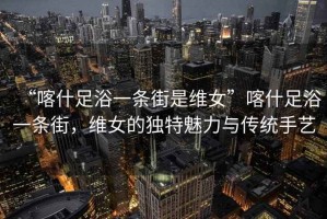 “喀什足浴一條街是維女”喀什足浴一條街，維女的獨特魅力與傳統手藝
