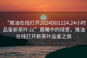 “推油在線打開2024DD1124.24小時(shí)品鑒新茶葉.cc”晨曦中的綠意，推油在線打開新茶葉品鑒之旅