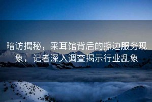 暗訪揭秘，采耳館背后的擦邊服務(wù)現(xiàn)象，記者深入調(diào)查揭示行業(yè)亂象