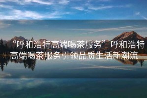 “呼和浩特高端喝茶服務(wù)”呼和浩特高端喝茶服務(wù)引領(lǐng)品質(zhì)生活新潮流