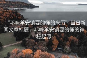 “邛崍羊安鎮(zhèn)耍的懂的來歷”當(dāng)日新聞文章標(biāo)題，邛崍羊安鎮(zhèn)耍的懂的神秘起源