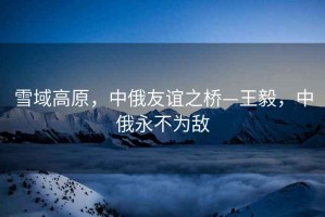 雪域高原，中俄友誼之橋—王毅，中俄永不為敵