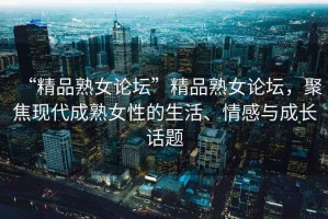 “精品熟女論壇”精品熟女論壇，聚焦現代成熟女性的生活、情感與成長話題