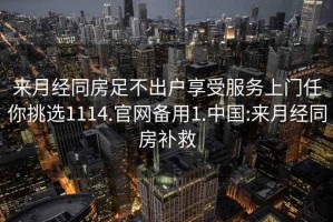 來月經(jīng)同房足不出戶享受服務(wù)上門任你挑選1114.官網(wǎng)備用1.中國:來月經(jīng)同房補(bǔ)救