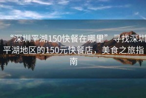 “深圳平湖150快餐在哪里”尋找深圳平湖地區的150元快餐店，美食之旅指南