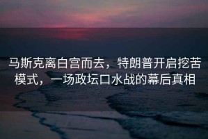 馬斯克離白宮而去，特朗普開啟挖苦模式，一場政壇口水戰(zhàn)的幕后真相