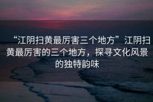 “江陰掃黃最厲害三個地方”江陰掃黃最厲害的三個地方，探尋文化風景的獨特韻味