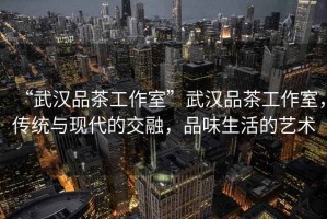 “武漢品茶工作室”武漢品茶工作室，傳統(tǒng)與現(xiàn)代的交融，品味生活的藝術(shù)