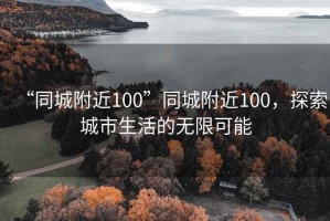 “同城附近100”同城附近100，探索城市生活的無限可能