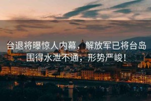 臺退將曝驚人內幕，解放軍已將臺島圍得水泄不通，形勢嚴峻！