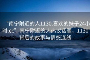 “南寧附近的人1130.喜歡的妹子24小時.cc”南寧附近的人熱議話題，1130背后的故事與情感連線