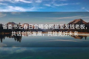 省委書記春日會晤全網最愛發錢老板，共話創新發展，共繪美好未來