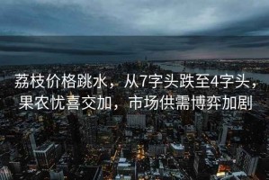 荔枝價格跳水，從7字頭跌至4字頭，果農憂喜交加，市場供需博弈加劇