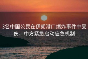 3名中國公民在伊朗港口爆炸事件中受傷，中方緊急啟動應急機制