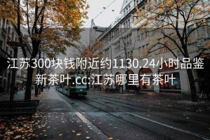 江蘇300塊錢附近約1130.24小時品鑒新茶葉.cc:江蘇哪里有茶葉