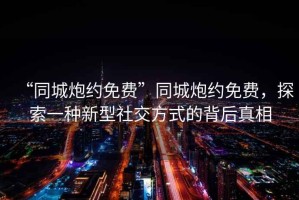 “同城炮約免費”同城炮約免費，探索一種新型社交方式的背后真相