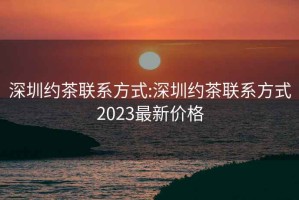 深圳約茶聯系方式:深圳約茶聯系方式2023最新價格
