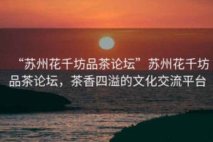 “蘇州花千坊品茶論壇”蘇州花千坊品茶論壇，茶香四溢的文化交流平臺