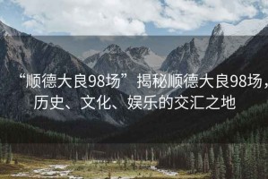 “順德大良98場”揭秘順德大良98場，歷史、文化、娛樂的交匯之地