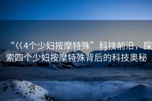 “巜4個少婦按摩特殊”科技前沿，探索四個少婦按摩特殊背后的科技奧秘