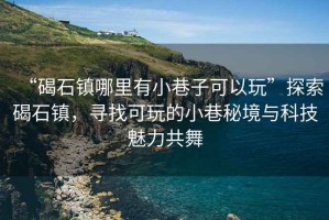 “碣石鎮(zhèn)哪里有小巷子可以玩”探索碣石鎮(zhèn)，尋找可玩的小巷秘境與科技魅力共舞