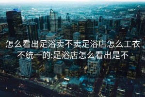 怎么看出足浴賣不賣足浴店怎么工衣不統一的:足浴店怎么看出是不