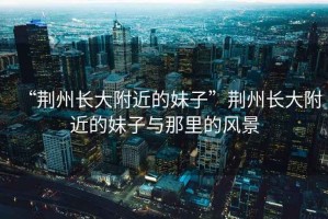 “荊州長(zhǎng)大附近的妹子”荊州長(zhǎng)大附近的妹子與那里的風(fēng)景