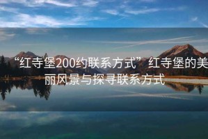 “紅寺堡200約聯(lián)系方式”紅寺堡的美麗風(fēng)景與探尋聯(lián)系方式