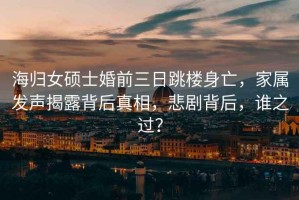 海歸女碩士婚前三日跳樓身亡，家屬發聲揭露背后真相，悲劇背后，誰之過？