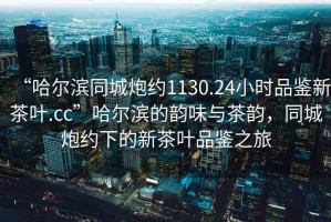 “哈爾濱同城炮約1130.24小時品鑒新茶葉.cc”哈爾濱的韻味與茶韻，同城炮約下的新茶葉品鑒之旅