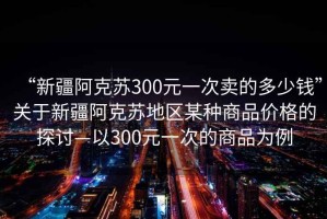 “新疆阿克蘇300元一次賣的多少錢”關于新疆阿克蘇地區某種商品價格的探討—以300元一次的商品為例