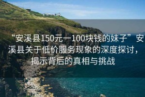 “安溪縣150元一100塊錢的妹子”安溪縣關(guān)于低價服務(wù)現(xiàn)象的深度探討，揭示背后的真相與挑戰(zhàn)