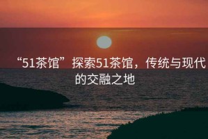 “51茶館”探索51茶館，傳統(tǒng)與現(xiàn)代的交融之地