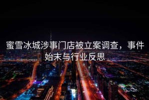 蜜雪冰城涉事門店被立案調(diào)查，事件始末與行業(yè)反思