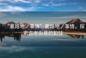 “裏路地ノ事情”裏路地ノ事情，探索古老街巷的韻味