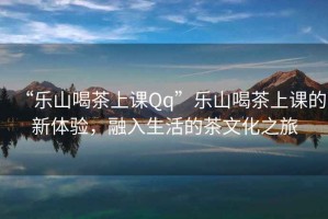 “樂山喝茶上課Qq”樂山喝茶上課的新體驗(yàn)，融入生活的茶文化之旅