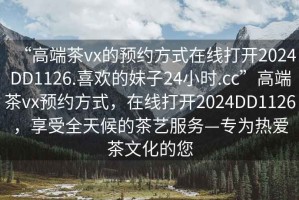 “高端茶vx的預約方式在線打開2024DD1126.喜歡的妹子24小時.cc”高端茶vx預約方式，在線打開2024DD1126，享受全天候的茶藝服務—專為熱愛茶文化的您