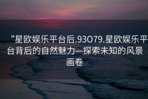 “星歐娛樂平臺(tái)后.93O79.星歐娛樂平臺(tái)背后的自然魅力—探索未知的風(fēng)景畫卷