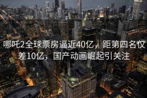 哪吒2全球票房逼近40億，距第四名僅差10億，國產動畫崛起引關注
