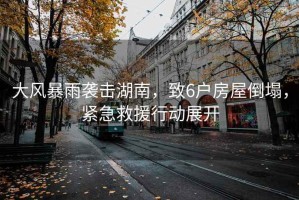 大風暴雨襲擊湖南，致6戶房屋倒塌，緊急救援行動展開