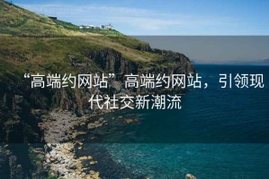 “高端約網(wǎng)站”高端約網(wǎng)站，引領(lǐng)現(xiàn)代社交新潮流