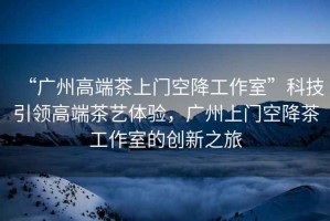 “廣州高端茶上門空降工作室”科技引領(lǐng)高端茶藝體驗(yàn)，廣州上門空降茶工作室的創(chuàng)新之旅