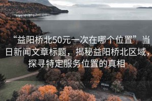 “益陽(yáng)橋北50元一次在哪個(gè)位置”當(dāng)日新聞文章標(biāo)題，揭秘益陽(yáng)橋北區(qū)域，探尋特定服務(wù)位置的真相
