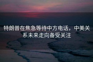 特朗普在焦急等待中方電話，中美關系未來走向備受關注