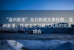 “溫州新茶”當日新聞文章標題，溫州新茶，傳統工藝與現代風尚的完美結合