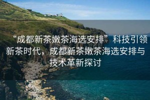 “成都新茶嫩茶海選安排”科技引領新茶時代，成都新茶嫩茶海選安排與技術革新探討