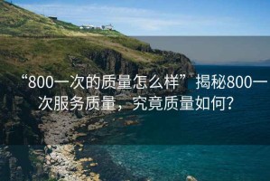 “800一次的質量怎么樣”揭秘800一次服務質量，究竟質量如何？