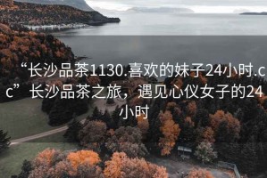 “長(zhǎng)沙品茶1130.喜歡的妹子24小時(shí).cc”長(zhǎng)沙品茶之旅，遇見(jiàn)心儀女子的24小時(shí)