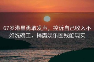 67歲港星勇敢發聲，控訴自己收入不如洗碗工，揭露娛樂圈殘酷現實
