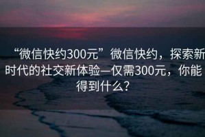 “微信快約300元”微信快約，探索新時代的社交新體驗—僅需300元，你能得到什么？